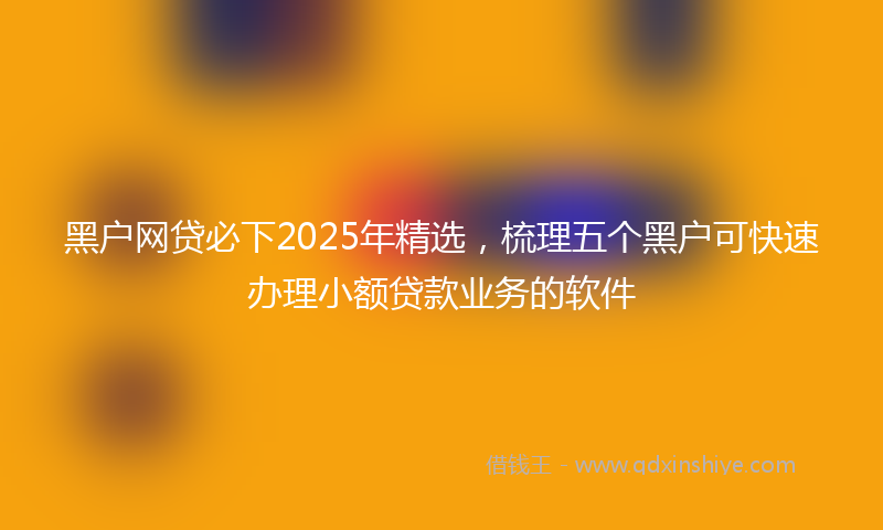 黑户网贷必下2025年精选，梳理五个黑户可快速办理小额贷款业务的软件