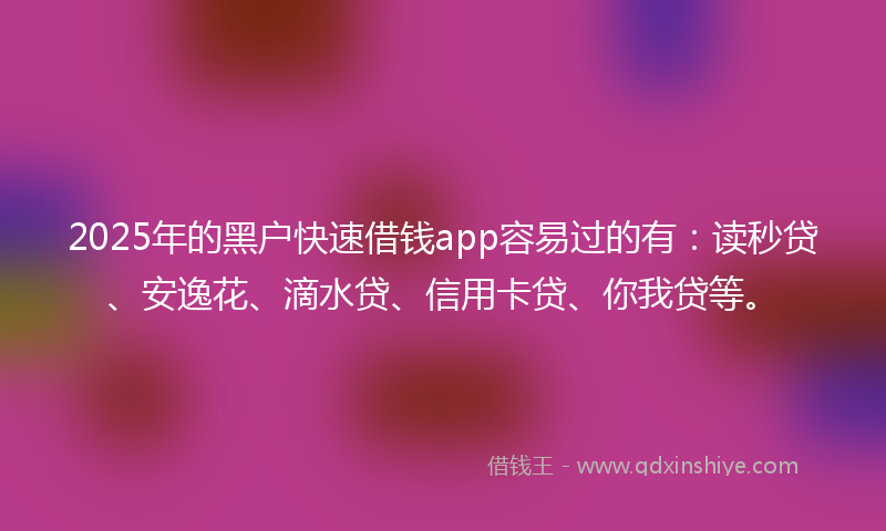 2025年的黑户快速借钱app容易过的有：读秒贷、安逸花、滴水贷、信用卡贷、你我贷等。