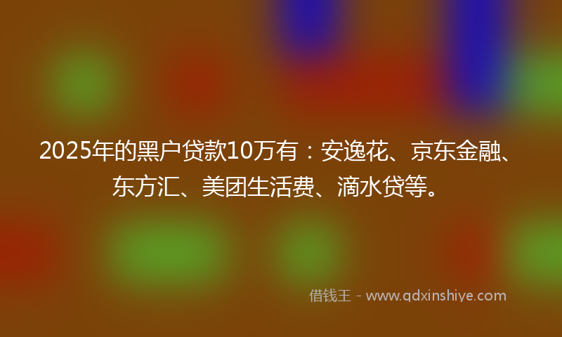 2025年的黑户贷款10万有：安逸花、京东金融、东方汇、美团生活费、滴水贷等。