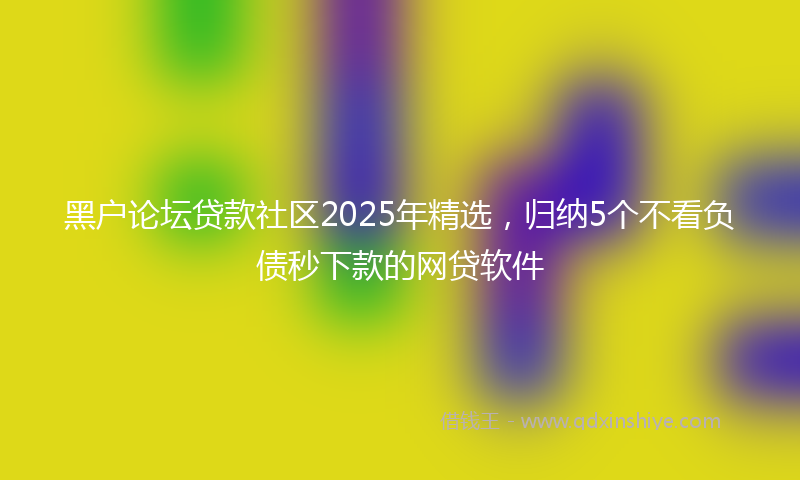 黑户论坛贷款社区2025年精选，归纳5个不看负债秒下款的网贷软件