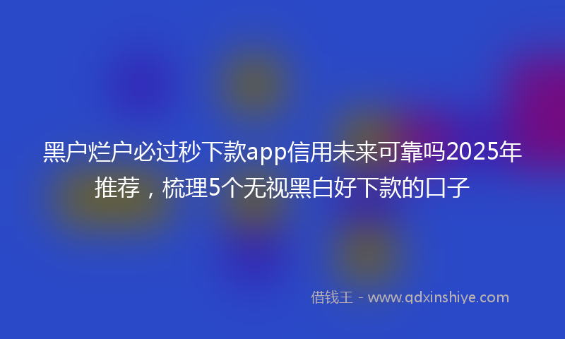 黑户烂户必过秒下款app信用未来可靠吗2025年推荐，梳理5个无视黑白好下款的口子