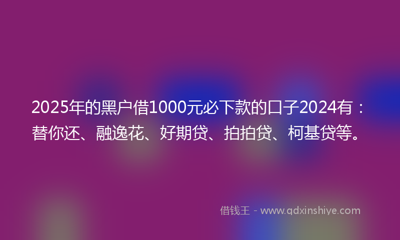 2025年的黑户借1000元必下款的口子2024有：替你还、融逸花、好期贷、拍拍贷、柯基贷等。