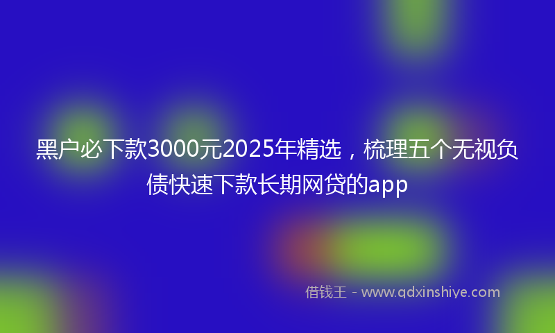 黑户必下款3000元2025年精选，梳理五个无视负债快速下款长期网贷的app