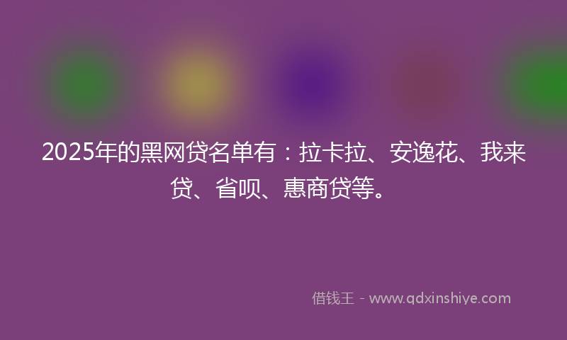 2025年的黑网贷名单有：拉卡拉、安逸花、我来贷、省呗、惠商贷等。