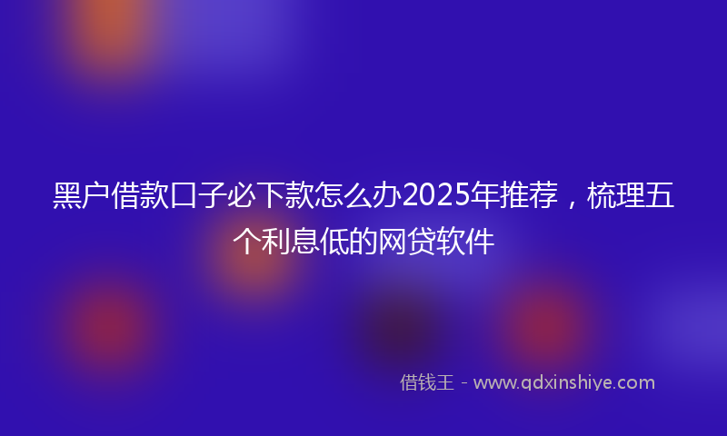 黑户借款口子必下款怎么办2025年推荐，梳理五个利息低的网贷软件