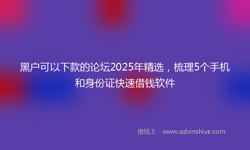 黑户可以下款的论坛2025年精选，梳理5个手机和身份证快速借钱软件