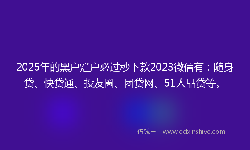 2025年的黑户烂户必过秒下款2023微信有：随身贷、快贷通、投友圈、团贷网、51人品贷等。
