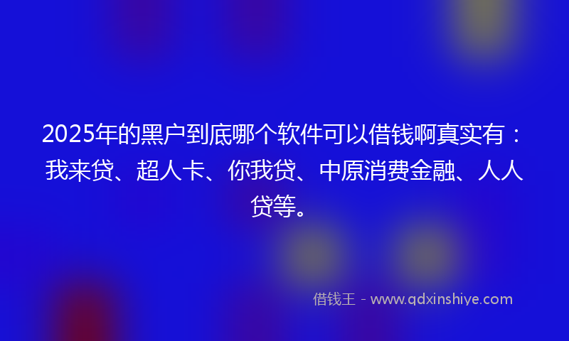 2025年的黑户到底哪个软件可以借钱啊真实有：我来贷、超人卡、你我贷、中原消费金融、人人贷等。