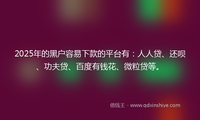 2025年的黑户容易下款的平台有：人人贷、还呗、功夫贷、百度有钱花、微粒贷等。