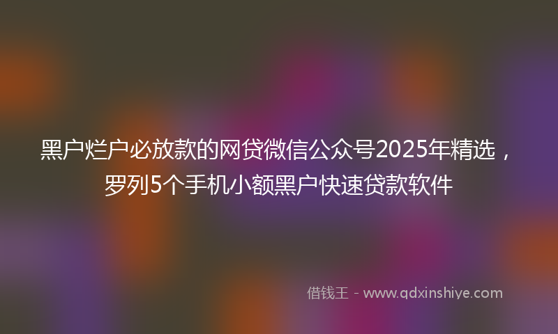 黑户烂户必放款的网贷微信公众号2025年精选，罗列5个手机小额黑户快速贷款软件
