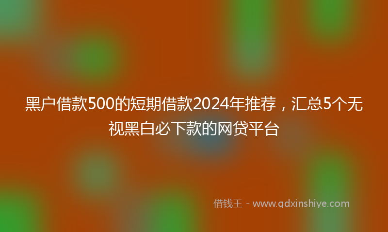 黑户借款500的短期借款2024年推荐，汇总5个无视黑白必下款的网贷平台