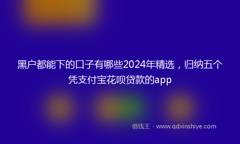黑户都能下的口子有哪些2024年精选，归纳五个凭支付宝花呗贷款的app