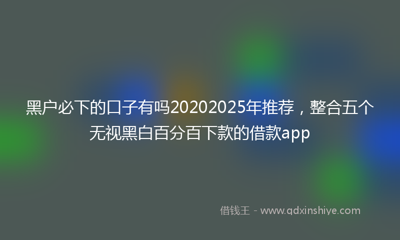 黑户必下的口子有吗20202025年推荐，整合五个无视黑白百分百下款的借款app