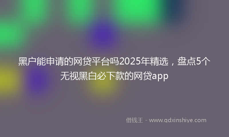 黑户能申请的网贷平台吗2025年精选，盘点5个无视黑白必下款的网贷app