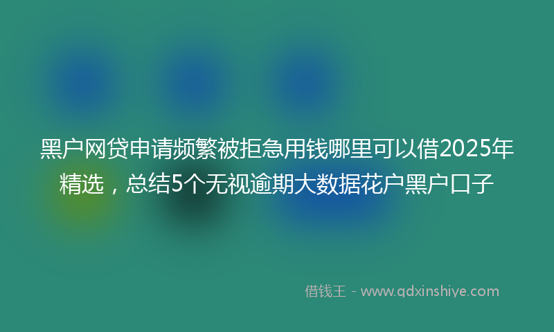黑户网贷申请频繁被拒急用钱哪里可以借2025年精选，总结5个无视逾期大数据花户黑户口子