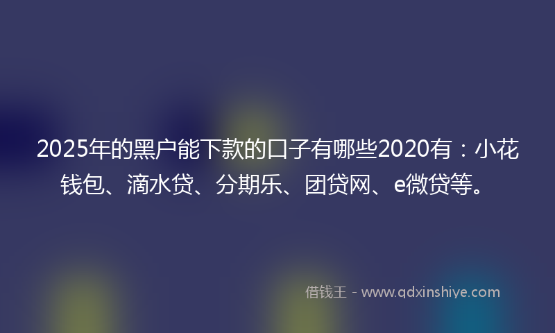 2025年的黑户能下款的口子有哪些2020有：小花钱包、滴水贷、分期乐、团贷网、e微贷等。