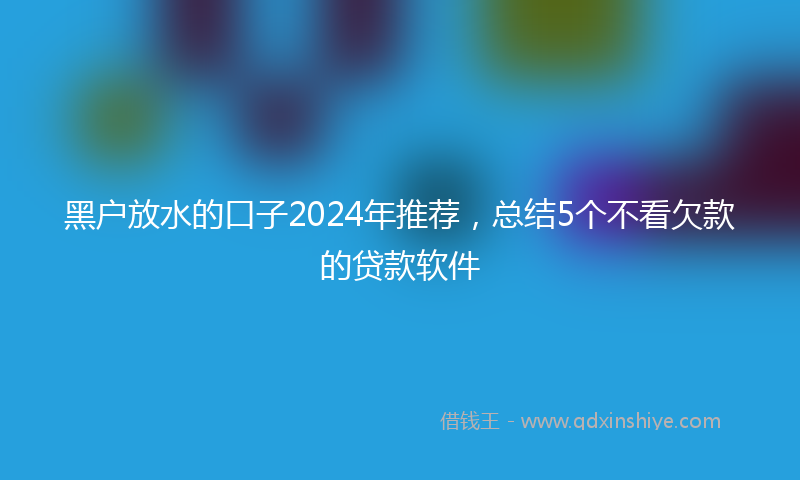 黑户放水的口子2024年推荐，总结5个不看欠款的贷款软件