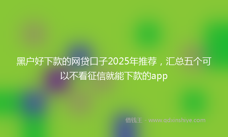 黑户好下款的网贷口子2025年推荐，汇总五个可以不看征信就能下款的app