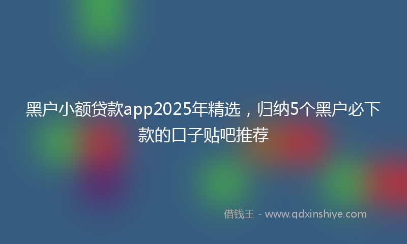 黑户小额贷款app2025年精选，归纳5个黑户必下款的口子贴吧推荐