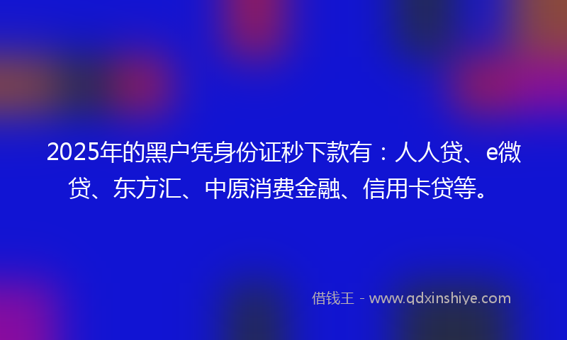 2025年的黑户凭身份证秒下款有：人人贷、e微贷、东方汇、中原消费金融、信用卡贷等。