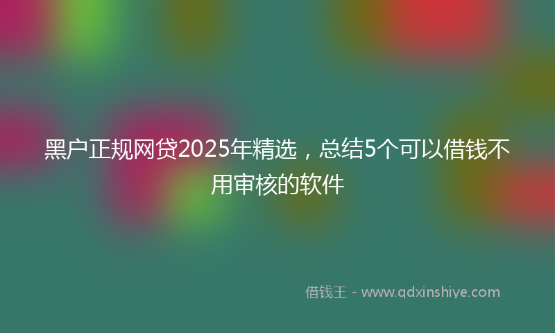 黑户正规网贷2025年精选，总结5个可以借钱不用审核的软件