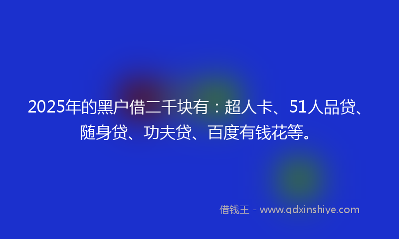 2025年的黑户借二千块有：超人卡、51人品贷、随身贷、功夫贷、百度有钱花等。
