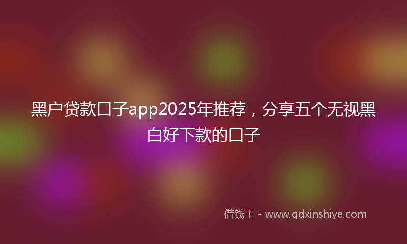 黑户贷款口子app2025年推荐，分享五个无视黑白好下款的口子