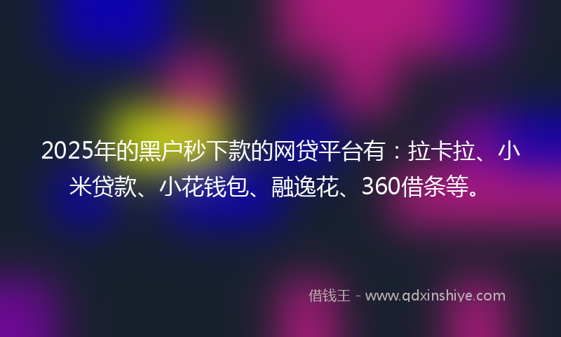 2025年的黑户秒下款的网贷平台有：拉卡拉、小米贷款、小花钱包、融逸花、360借条等。