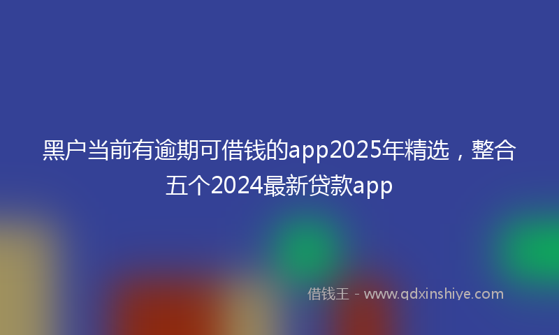 黑户当前有逾期可借钱的app2025年精选，整合五个2024最新贷款app