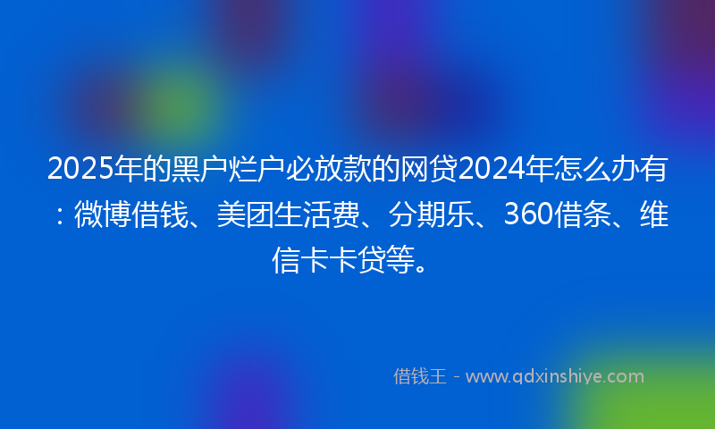 2025年的黑户烂户必放款的网贷2024年怎么办有：微博借钱、美团生活费、分期乐、360借条、维信卡卡贷等。