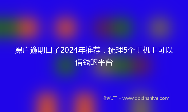 黑户逾期口子2024年推荐，梳理5个手机上可以借钱的平台