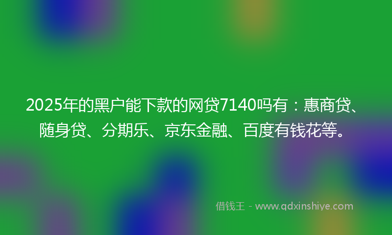 2025年的黑户能下款的网贷7140吗有：惠商贷、随身贷、分期乐、京东金融、百度有钱花等。