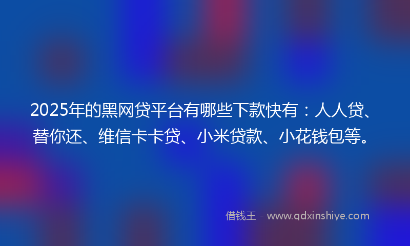 2025年的黑网贷平台有哪些下款快有：人人贷、替你还、维信卡卡贷、小米贷款、小花钱包等。