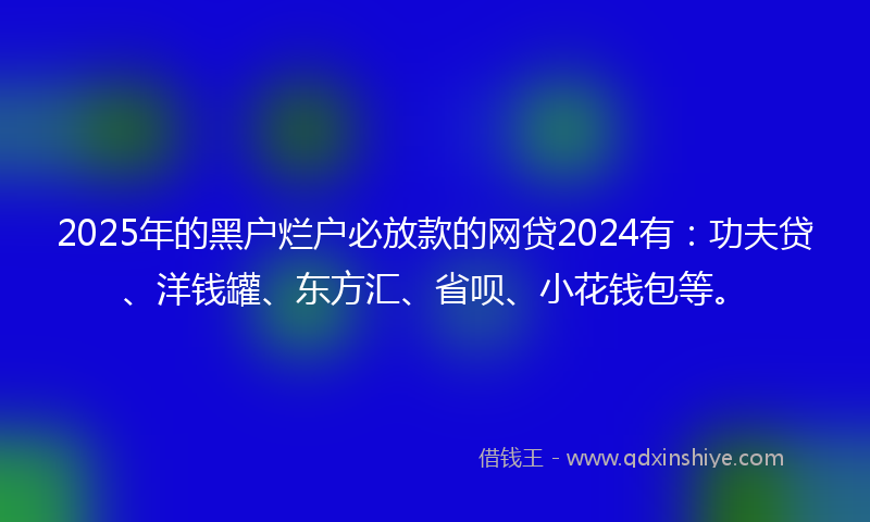 2025年的黑户烂户必放款的网贷2024有：功夫贷、洋钱罐、东方汇、省呗、小花钱包等。