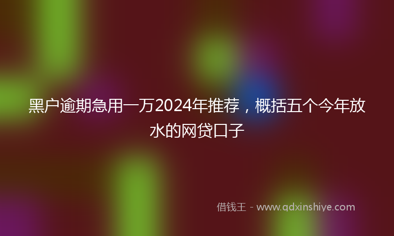 黑户逾期急用一万2024年推荐，概括五个今年放水的网贷口子