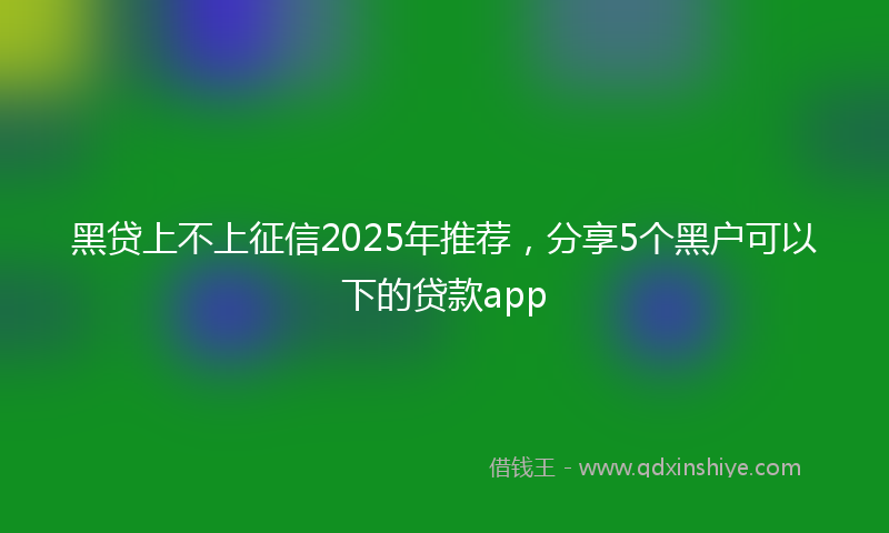 黑贷上不上征信2025年推荐，分享5个黑户可以下的贷款app
