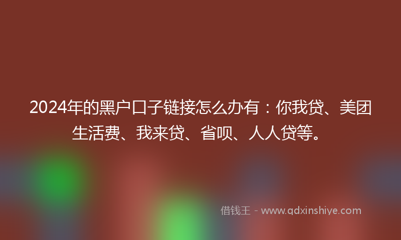 2024年的黑户口子链接怎么办有：你我贷、美团生活费、我来贷、省呗、人人贷等。