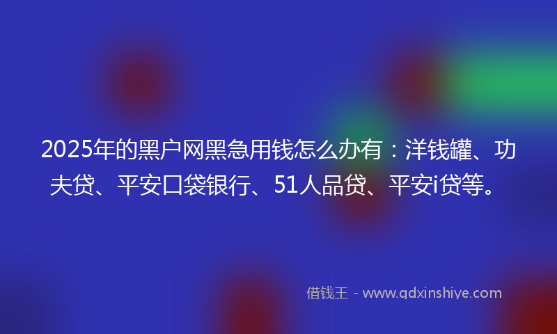 2025年的黑户网黑急用钱怎么办有：洋钱罐、功夫贷、平安口袋银行、51人品贷、平安i贷等。