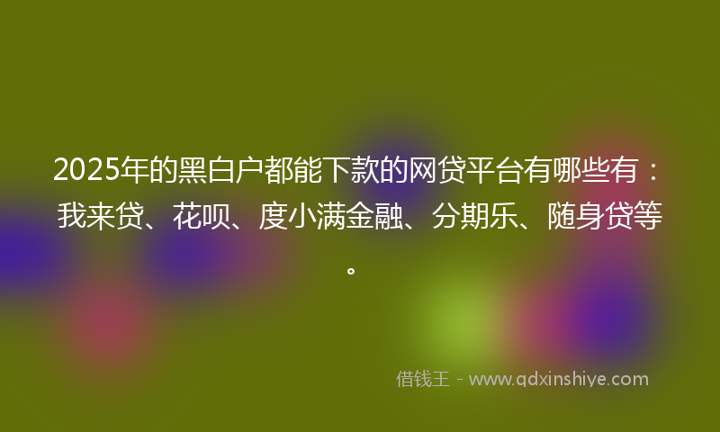 2025年的黑白户都能下款的网贷平台有哪些有：我来贷、花呗、度小满金融、分期乐、随身贷等。