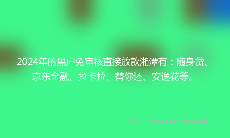 2024年的黑户免审核直接放款湘潭有：随身贷、京东金融、拉卡拉、替你还、安逸花等。