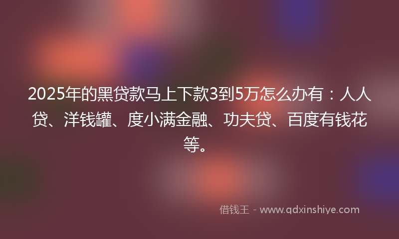 2025年的黑贷款马上下款3到5万怎么办有：人人贷、洋钱罐、度小满金融、功夫贷、百度有钱花等。