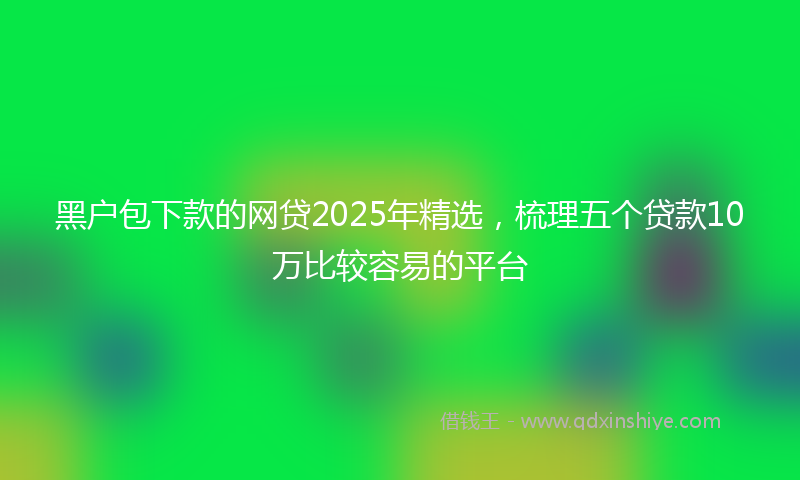 黑户包下款的网贷2025年精选，梳理五个贷款10万比较容易的平台