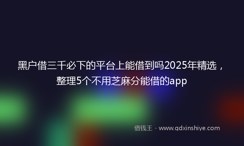 黑户借三千必下的平台上能借到吗2025年精选，整理5个不用芝麻分能借的app