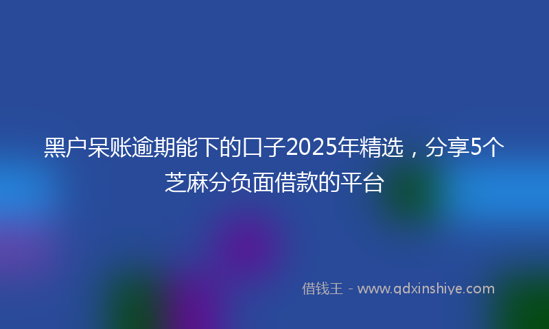 黑户呆账逾期能下的口子2025年精选，分享5个芝麻分负面借款的平台