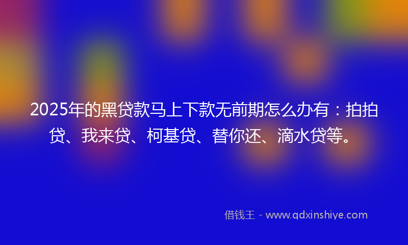 2025年的黑贷款马上下款无前期怎么办有：拍拍贷、我来贷、柯基贷、替你还、滴水贷等。