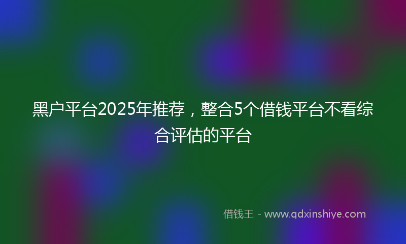 黑户平台2025年推荐，整合5个借钱平台不看综合评估的平台
