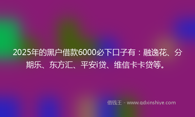 2025年的黑户借款6000必下口子有：融逸花、分期乐、东方汇、平安i贷、维信卡卡贷等。