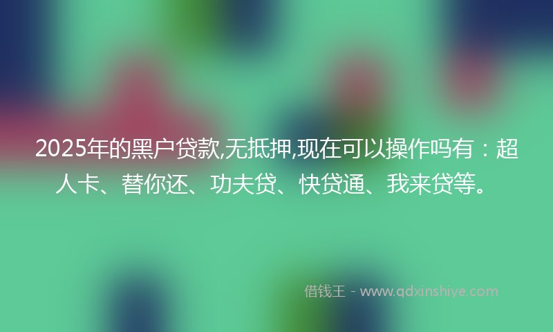2025年的黑户贷款,无抵押,现在可以操作吗有：超人卡、替你还、功夫贷、快贷通、我来贷等。