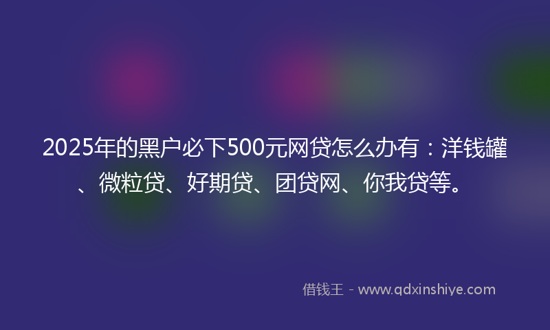 2025年的黑户必下500元网贷怎么办有：洋钱罐、微粒贷、好期贷、团贷网、你我贷等。