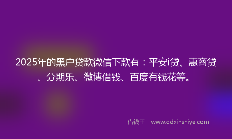 2025年的黑户贷款微信下款有：平安i贷、惠商贷、分期乐、微博借钱、百度有钱花等。